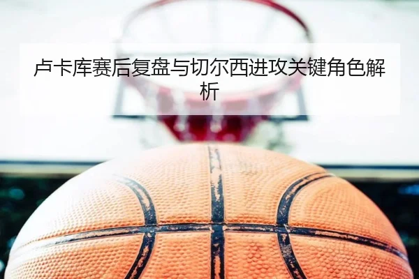 卢卡库赛后复盘与切尔西进攻关键角色解析